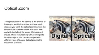 Optical Zoom
The optical zoom of the camera is the amount of
image you want in the picture and how much
distance you want, the optical zoom is where the
lenses move closer or farther from each thee
and with the help of the lenses it focuses as it
moves. These features help with zooming in to
far away objects, this can be changed with
different types of lenses. Optical zoom is the
movement of lenses.
 