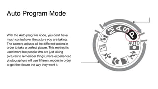 Auto Program Mode
With the Auto program mode, you don't have
much control over the picture you are taking.
The camera adjusts all the different setting in
order to take a perfect picture. This method is
used more but people who are just taking
pictures to remember things, more experienced
photographers will use different modes in order
to get the picture the way they want it.
 