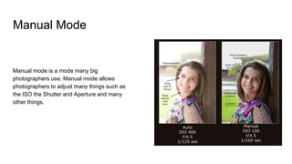 Manual Mode
Manual mode is a mode many big
photographers use. Manual mode allows
photographers to adjust many things such as
the ISO the Shutter and Aperture and many
other things.
 