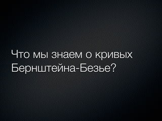 Что мы знаем о кривых
Бернштейна-Безье?
 