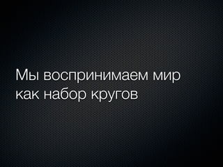 Мы воспринимаем мир
как набор кругов
 