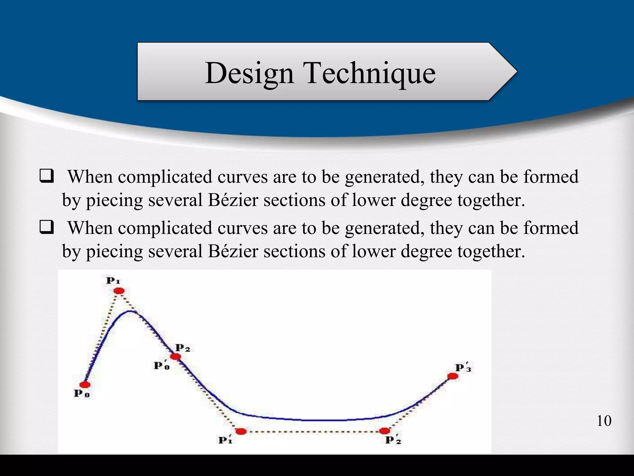  When complicated curves are to be generated, they can be formed
by piecing several Bézier sections of lower degree together.
 When complicated curves are to be generated, they can be formed
by piecing several Bézier sections of lower degree together.
Design Technique
10
 