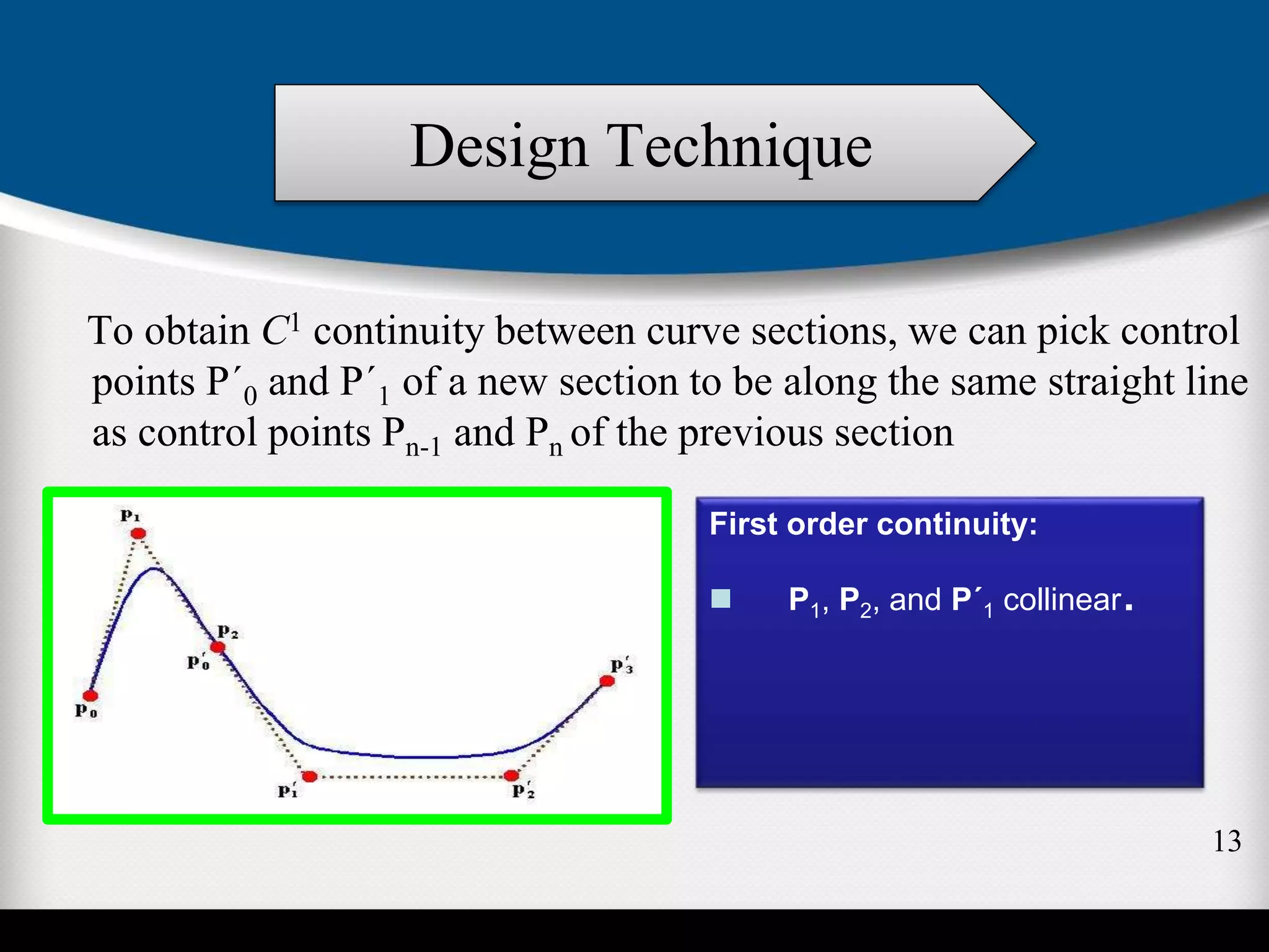 To obtain C1 continuity between curve sections, we can pick control
points P´0 and P´1 of a new section to be along the same straight line
as control points Pn-1 and Pn of the previous section
First order continuity:
 P1, P2, and P´1 collinear.
Design Technique
13
 