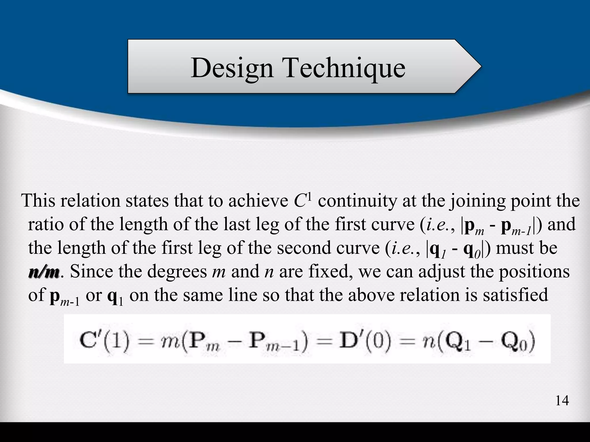 This relation states that to achieve C1 continuity at the joining point the
ratio of the length of the last leg of the first curve (i.e., |pm - pm-1|) and
the length of the first leg of the second curve (i.e., |q1 - q0|) must be
n/m. Since the degrees m and n are fixed, we can adjust the positions
of pm-1 or q1 on the same line so that the above relation is satisfied
Design Technique
14
 