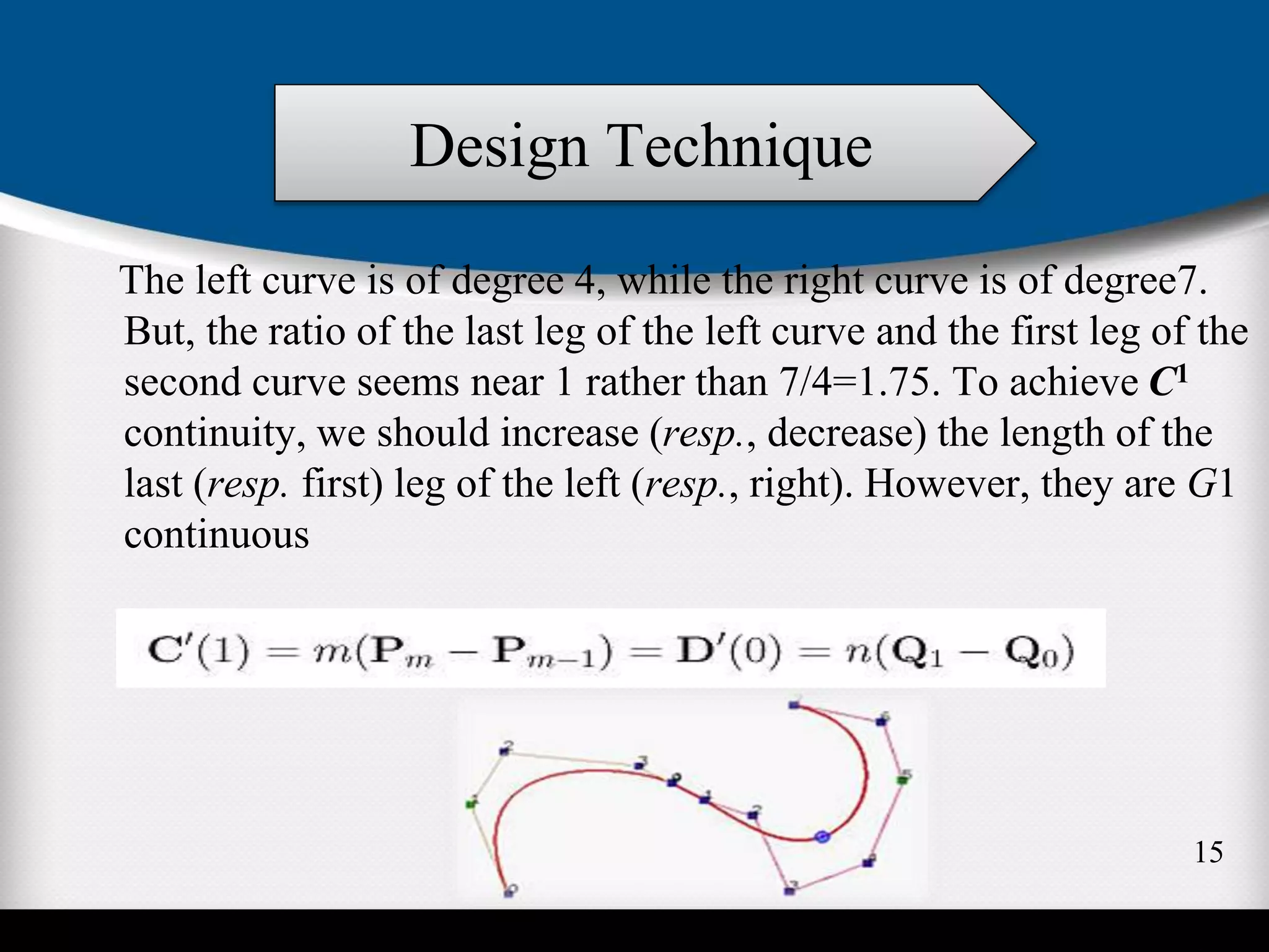 The left curve is of degree 4, while the right curve is of degree7.
But, the ratio of the last leg of the left curve and the first leg of the
second curve seems near 1 rather than 7/4=1.75. To achieve C1
continuity, we should increase (resp., decrease) the length of the
last (resp. first) leg of the left (resp., right). However, they are G1
continuous
Design Technique
15
 