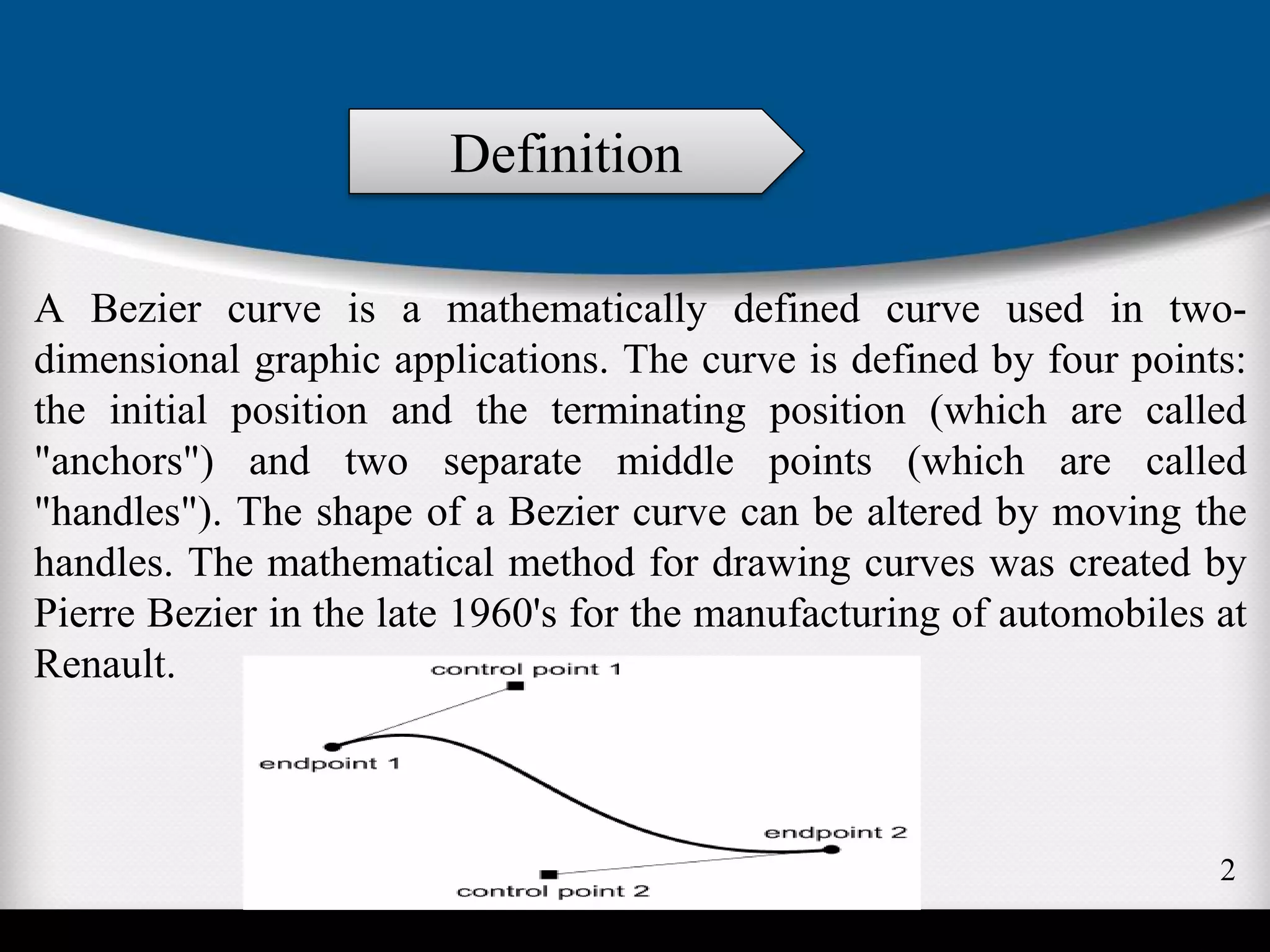 A Bezier curve is a mathematically defined curve used in two-
dimensional graphic applications. The curve is defined by four points:
the initial position and the terminating position (which are called
"anchors") and two separate middle points (which are called
"handles"). The shape of a Bezier curve can be altered by moving the
handles. The mathematical method for drawing curves was created by
Pierre Bezier in the late 1960's for the manufacturing of automobiles at
Renault.
Definition
2
 