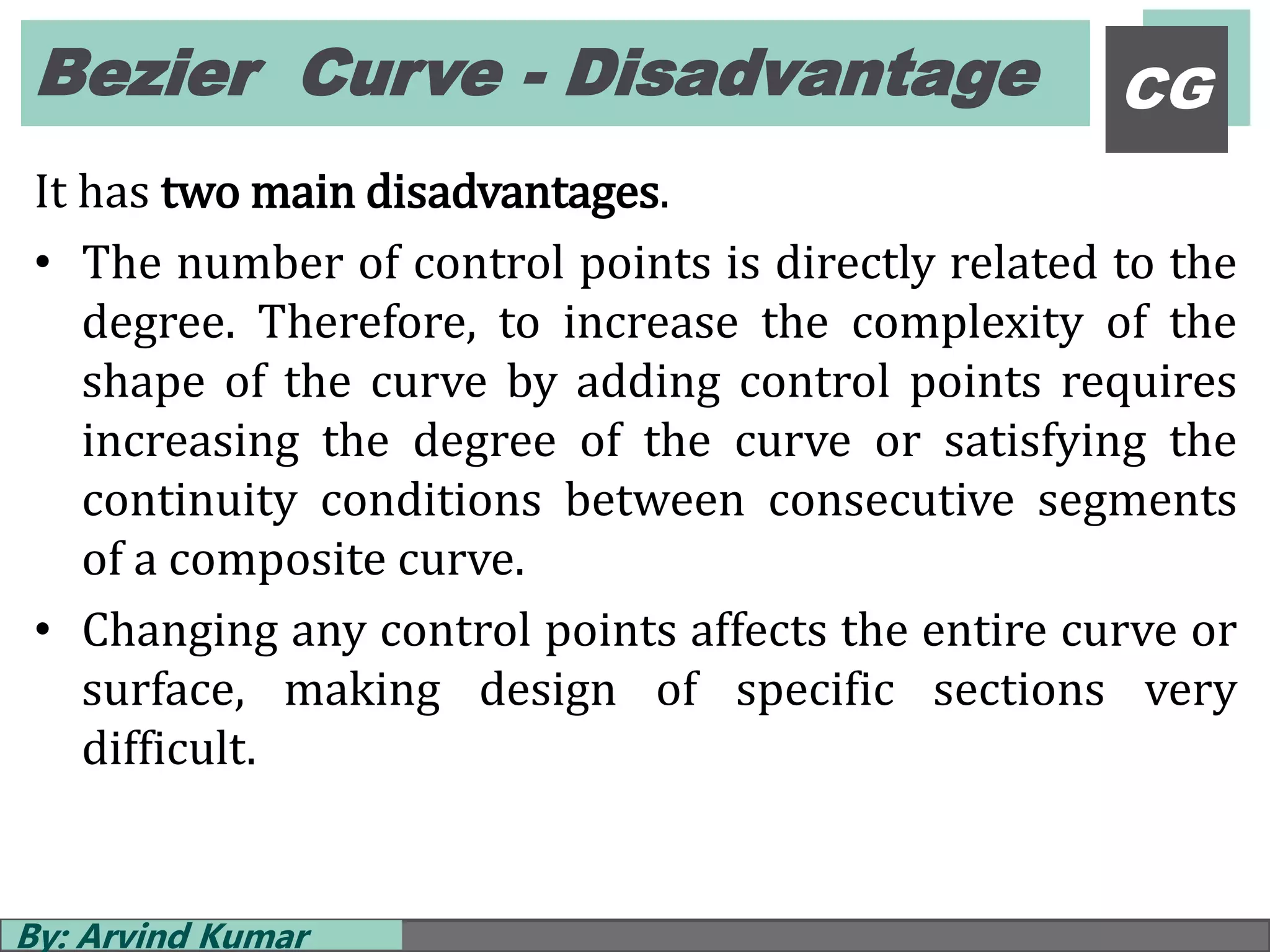 Bezier Curve - Disadvantage
By: Arvind Kumar
CG
It has two main disadvantages.
• The number of control points is directly related to the
degree. Therefore, to increase the complexity of the
shape of the curve by adding control points requires
increasing the degree of the curve or satisfying the
continuity conditions between consecutive segments
of a composite curve.
• Changing any control points affects the entire curve or
surface, making design of specific sections very
difficult.
 