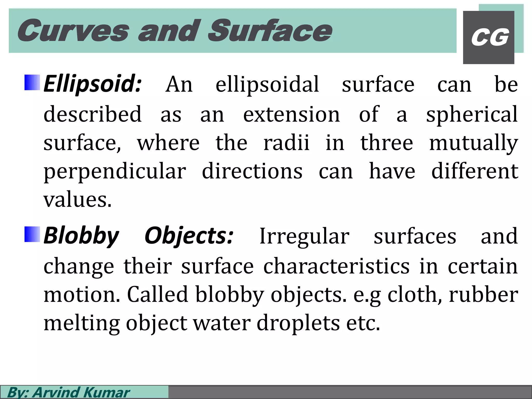 Curves and Surface
By: Arvind Kumar
CG
Ellipsoid: An ellipsoidal surface can be
described as an extension of a spherical
surface, where the radii in three mutually
perpendicular directions can have different
values.
Blobby Objects: Irregular surfaces and
change their surface characteristics in certain
motion. Called blobby objects. e.g cloth, rubber
melting object water droplets etc.
 