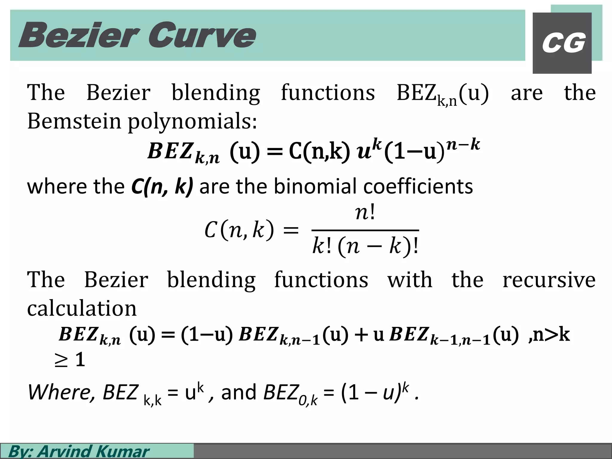 Bezier Curve
By: Arvind Kumar
CG
The Bezier blending functions BEZk,n(u) are the
Bemstein polynomials:
𝑩𝑬𝒁 𝒌,𝒏 (u) = C(n,k) 𝒖 𝒌(1−u) 𝒏−𝒌
where the C(n, k) are the binomial coefficients
𝐶 𝑛, 𝑘 =
𝑛!
𝑘! (𝑛 − 𝑘)!
The Bezier blending functions with the recursive
calculation
𝑩𝑬𝒁 𝒌,𝒏 (u) = (1−u) 𝑩𝑬𝒁 𝒌,𝒏−𝟏(u) + u 𝑩𝑬𝒁 𝒌−𝟏,𝒏−𝟏(u) ,n>k
≥ 1
Where, BEZ k,k = uk , and BEZ0,k = (1 – u)k .
 