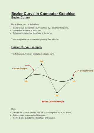 Bezier Curve in Computer Graphics
Bezier Curve-
Bezier Curve may be defined as-
 Bezier Curve is parametric curve defined by a set of control points.
 Two points are ends of the curve.
 Other points determine the shape of the curve.
The concept of bezier curves was given by Pierre Bezier.
Bezier Curve Example-
The following curve is an example of a bezier curve-
Here,
 This bezier curve is defined by a set of control points b0, b1, b2 and b3.
 Points b0 and b3 are ends of the curve.
 Points b1 and b2 determine the shape of the curve.
 