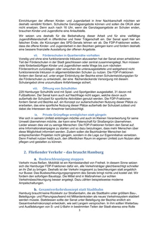 3
Einrichtungen der offenen Kinder- und Jugendarbeit in ihrer Nachbarschaft möchten wir
deshalb verstärkt fördern. Schulische Ganztagsangebote können und sollen die OKJA aber
nicht ersetzen. Denn auch nach 16 Uhr, wenn die Ganztagsangebote an Schulen enden,
brauchen Kinder und Jugendliche eine Anlaufstelle.
Wir setzen uns deshalb für die Beibehaltung dieser Arbeit und für eine vielfältige
Jugendhilfelandschaft in öffentlicher und freier Trägerschaft ein. Der Senat spart hier am
falschen Ende; die Kürzungen des SPD-Senats lehnen wir ab. Die FDP-Fraktionen wollen,
dass die offene Kinder- und Jugendarbeit in den Bezirken gelingen kann und fordern deshalb
eine bessere finanzielle Ausstattung der offenen Angebote.
vii. Förderschulen in Quartiernähe vorhalten
Voreilig und ohne eine funktionierende Inklusion abzuwarten hat der Senat einen erheblichen
Teil der Förderschulen in der Stadt geschlossen oder zentral zusammengelegt. Nun müssen
viele förderbedürftigen Kinder und Jugendlichen weite Wege bis zum nächsten
Förderzentrum zurücklegen oder versuchen die unterausgestattete und weitgehend nicht
funktionierende Inklusion in allgemeinbildenden Schulen zu nutzen. Die FDP-Fraktionen
fordern den Senat auf, unter enger Einbindung der Bezirke einen Schulentwicklungsplan für
die Förderschulen zu entwickeln, der eine flächendeckende Versorgung mit diesem
Schulangebot ohne unzumutbare Anfahrtswege sichert.
viii. Öffnung von Schulhöfen
229 Hamburger Schulhöfe sind mit Spiel- und Sportgeräten ausgestattet, 31 davon mit
Fußballtoren. Der Senat kann auch auf Nachfrage nicht sagen, welche davon auch
außerhalb der Schulzeit für sportliche Aktivitäten genutzt werden. Die FDP-Fraktionen
fordern Senat und Bezirke auf, ein Konzept zur außerschulischen Nutzung dieser Plätze zu
erarbeiten, das eine sportliche Nutzung dieser Plätze außerhalb der Schulzeit zulässt und
dabei die Interessen der Anwohner berücksichtigt.
ix. Private Grünpflege ermöglichen statt gängeln
Wer sich in seinem Umfeld einbringen möchte und auch im Kleinen Verantwortung für seine
Umwelt übernehmen möchte, der kann eine Patenschaft für Straßengrün übernehmen.
Leider wissen dies viel zu wenige Menschen: Die FDP-Fraktionen fordern den Senat auf,
eine Informationskampagne zu starten und so dazu beizutragen, dass mehr Menschen über
diese Möglichkeit informiert werden. Zudem sollen die Bezirksämter Menschen bei
entsprechenden Projekten nicht gängeln, sondern in die Lage zur Eigeninitiative versetzen.
Denn Freiheit nutzen heißt auch, den öffentlichen Raum im eigenen Umfeld zum Nutzen aller
pflegen und gestalten zu können.
2. Fließender Verkehr – das braucht Hamburg
a. Busbeschleunigung stoppen
Verkehr muss fließen. Mobilität ist ein Kernbestandteil von Freiheit. In diesem Sinne setzen
sich die Hamburger FDP-Fraktionen dafür ein, alle Verkehrsträger gleichberechtigt schneller
an ihr Ziel zu bringen. Deshalb ist der Verkehr insgesamt zu beschleunigen statt angeblich
nur Busse: Das Busbeschleunigungsprogramm des Senats bringt nichts und kostet viel. Wir
fordern den sofortigen Baustopp. Die Mittel sind in Maßnahmen zur echten
Verkehrsbeschleunigung besser angelegt. Dazu zählen beispielsweise moderne
Ampelschaltungen.
b. Gesamtverkehrskonzept statt Stadtbahn
Hamburg braucht keine Rückkehr zur Straßenbahn, die als Stadtbahn unter größtem Bau-,
Beteiligungs- und Planungsaufwand mit Milliardenkosten als neues Verkehrssystem etabliert
werden müsste. Stattdessen sollte der Senat unter Beteiligung der Bezirke endlich ein
Gesamtverkehrskonzept entwickeln, wie seit Langem versprochen. In ihm sollten Weiterbau
und Ausfädelungen von S- und U-Bahn in bestimmten Teilen der Stadt ebenso eine Rolle
 