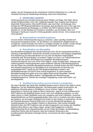 4
spielen, wie die Verbesserung der vorhandenen Verkehrs-Infrastruktur (s.u.) oder die
verstärkte Nutzung der Wasserwege Hamburgs, etwa durch Wassertaxis.
c. Infrastruktur sanieren
Hamburg braucht eine schnelle Sanierung seiner Straßen und Wege. Seit vielen Jahren
werden Straßenschäden nicht mehr vollständig beseitigt. Das Vorgehen des Senats ist
bestenfalls Flickschusterei. Dies betrifft Straßen, aber auch Rad- und Gehwege. Eine
Anfrage der FDP-Bürgerschaftsfraktion hat gezeigt, dass die Bezirke nicht in der Lage sind,
die Reparaturbedarfe auf Radwegen zu ermitteln. Die FDP-Fraktionen fordern den Senat
deshalb auf, mit den Bezirken ein Konzept zu erarbeiten, wie die Straßen, Rad- und
Gehwege in Hamburg in Zukunft in Ordnung gehalten werden können. Viel zu lange ist hier
nichts passiert!
d. Kreisverkehre verstärkt ausbauen
Um eine höhere Verkehrsbeschleunigung zu erreichen, sollen zukünftig verstärkt dort
Kreisverkehre eingesetzt werden, wo die örtlichen und verkehrlichen Gegebenheiten es
ermöglichen. Somit vermeidet man nicht nur unnötiges Anhalten an Ampeln, sondern fördert
zugleich die Verkehrssicherheit und reduziert die Schadstoff- und Lärmemissionen.
e. Koordination von Baustellen
Das Baustellenmanagement des Senats funktioniert nicht. Die für Hauptverkehrsstraßen in
Hamburg zuständige KOST ist personell, finanziell und technisch nicht adäquat ausgestattet.
Eine Abstimmung von Baumaßnahmen mit und unter den Bezirken findet lediglich
rudimentär statt. Die Koordination mit anderen Trägern von Hoch- und Tiefbaumaßnahmen
ist auch nach drei Jahren SPD-Regierung mangelhaft. Baustellenbezogene
Verkehrssimulationen sind noch immer nicht möglich. Lange Verzögerungen, fehlende oder
schlecht geplante Umleitungsstrecken sowie erhebliche Verluste an Bruttowertschöpfung
sind die Folgen der schlechten Baustellenkoordinierung. Deshalb fordern die FDP-Fraktionen
eine bessere Koordinierung von Baustellen durch eine personell und technisch gut
ausgestattete KOST. Hierfür hat die FDP-Bürgerschaftsfraktion bereits in den
Haushaltsberatungen 2013/2014 einen Antrag eingebracht. Zu einem besseren
Baustellenmanagement gehört auch eine zügige Arbeit auf den Baustellen. Deshalb
brauchen wir ein Bonus-Malus-System: Vertragsstrafen bei Überziehung des
Fertigstellungstermins, Prämien bei vorzeitiger Fertigstellung, sowie mehr Nacht- und
Samstagsarbeit.
f. StadtRad fertig stellen, private Initiative ermöglichen
Die roten Fahrräder des Hamburger StadtRad-Systems sind im Zentrum der Stadt zu einem
alltäglichen Teil des Stadtbildes geworden. Die Nutzerzahlen steigen kontinuierlich, die
gefahrenen Kilometer gehen in die Millionen und an schönen Tagen ist es häufig
aussichtslos im Zentrum der Stadt ein Rad zu bekommen. Jedoch ist nach Auffassung der
FDP-Fraktionen das StadtRad-System immer noch nicht vollständig ausgebaut, nur eine
halbe Lösung. In vielen Stadtteilen sucht man vergebens nach einer Leihstation. Anwohner,
Gewerbetreibende und Wohnungsgesellschaften rufen nicht nur lautstark nach dem Ausbau
des Systems, sie sind sogar häufig bereit die Kosten für den Ausbau zu übernehmen. So hat
der Eisenbahnbauverein Harburg (EBV) erst vor kurzem Bereitschaft signalisiert, die
Investitionskosten für eine Anlage in Wilstorf zu übernehmen. Dies ist kein Einzelfall!
Deshalb fordern die FDP-Fraktionen dem privaten Engagement zum Ausbau des StadtRad-
Systems keine Steine in den Weg zu legen, sondern das Engagement zu fördern.
Mitspracherechte bei der Standortauswahl und der Größe der Anlagen, die Bereitstellung
kostenfreie Fläche oder die Erlaubnis, dass die Investoren Werbung an den
privatfinanzierten Standorten anbringen können, sind Anreize die einen zügigen Ausbau
begünstigen.
 