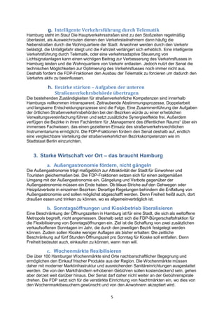 5
g. Intelligente Verkehrsführung durch Telematik
Hamburg steht im Stau! Die Hauptverkehrsstraßen sind zu den Stoßzeiten regelmäßig
überlastet, als Ausweichrouten dienen den Verkehrsteilnehmern dann häufig die
Nebenstraßen durch die Wohnquartiere der Stadt. Anwohner werden durch den Verkehr
belästigt, die Unfallgefahr steigt und die Fahrzeit verlängert sich erheblich. Eine intelligente
Verkehrsführung durch Telematik, oder eine verkehrsadaptive Steuerung von
Lichtsignalanlagen kann einen wichtigen Beitrag zur Verbesserung des Verkehrsflusses in
Hamburg leisten und die Wohnquartiere von Verkehr entlasten. Jedoch nutzt der Senat die
technischen Möglichkeiten zur Optimierung des Verkehrsflusses noch immer nicht aus.
Deshalb fordern die FDP-Fraktionen den Ausbau der Telematik zu forcieren um dadurch den
Verkehrs aktiv zu beeinflussen.
h. Bezirke stärken – Aufgaben der unteren
Straßenverkehrsbehörde übertragen
Die bestehenden Zuständigkeiten für straßenverkehrliche Kompetenzen sind innerhalb
Hamburgs vollkommen intransparent. Zeitraubende Abstimmungsprozesse, Doppelarbeit
und langsame Entscheidungsprozesse sind die Folge. Eine Zusammenführung der Aufgaben
der örtlichen Straßenverkehrsbehörden bei den Bezirken würde zu einer erheblichen
Verwaltungsvereinfachung führen und setzt zusätzliche Synergieeffekte frei. Außerdem
verfügen die Bezirke in ihren Fachämtern für „Management des öffentlichen Raums“ über ein
immenses Fachwissen, das einen gezielteren Einsatz des straßenverkehrsrechtlichen
Instrumentariums ermöglicht. Die FDP-Fraktionen fordern den Senat deshalb auf, endlich
eine vergleichbare Verteilung der straßenverkehrlichen Bezirkskompetenzen wie im
Stadtstaat Berlin einzurichten.
3. Starke Wirtschaft vor Ort – das braucht Hamburg
a. Außengastronomie fördern, nicht gängeln
Die Außengastronomie trägt maßgeblich zur Attraktivität der Stadt für Einwohner und
Touristen gleichermaßen bei. Die FDP-Fraktionen setzen sich für einen zeitgemäßen
Umgang mit der Außengastronomie ein. Gängelung und Verbote gegenüber der
Außengastronomie müssen ein Ende haben. Ob blaue Striche auf den Gehwegen oder
Heizpilzverbote in einzelnen Bezirken: Derartige Regelungen behindern die Entfaltung von
Außengastronomie und sollen möglichst abgeschafft werden. Denn Freiheit heißt auch, dort
draußen essen und trinken zu können, wo es allgemeinverträglich ist.
b. Sonntagsöffnungen und Kioskbetrieb liberalisieren
Eine Beschränkung der Öffnungszeiten in Hamburg ist für eine Stadt, die sich als weltoffene
Metropole begreift, nicht angemessen. Deshalb setzt sich die FDP-Bürgerschaftsfraktion für
die Flexibilisierung von Sonntagsöffnungen ein. Ziel ist die Schaffung von zwei zusätzlichen
verkaufsoffenen Sonntagen im Jahr, die durch den jeweiligen Bezirk festgelegt werden
können. Zudem sollen Kioske weniger Auflagen als bisher erhalten: Die zeitliche
Beschränkung auf fünf Stunden Öffnungszeit pro Sonntag für Kioske soll entfallen. Denn
Freiheit bedeutet auch, einkaufen zu können, wann man will.
c. Wochenmärkte flexibilisieren
Die über 100 Hamburger Wochenmärkte sind Orte nachbarschaftlicher Begegnung und
ermöglichen den Einkauf frischer Produkte aus der Region. Die Wochenmärkte müssen
daher mit moderner Marktinfrastruktur und ausreichenden Sanitäreinrichtungen ausgestattet
werden. Die von den Markthändlern erhobenen Gebühren sollen kostendeckend sein, gehen
aber derzeit weit darüber hinaus. Der Senat darf daher nicht weiter an der Gebührenspirale
drehen. Die FDP setzt sich für die verstärkte Einrichtung von Nachtmärkten ein, wo dies von
den Wochenmarktbesuchern gewünscht und von den Anwohnern akzeptiert wird.
 