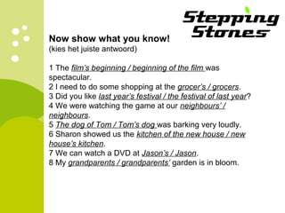 Now show what you know! 
(kies het juiste antwoord) 
1 The film’s beginning / beginning of the film was 
spectacular. 
2 I need to do some shopping at the grocer’s / grocers. 
3 Did you like last year’s festival / the festival of last year? 
4 We were watching the game at our neighbours’ / 
neighbours. 
5 The dog of Tom / Tom’s dog was barking very loudly. 
6 Sharon showed us the kitchen of the new house / new 
house’s kitchen. 
7 We can watch a DVD at Jason’s / Jason. 
8 My grandparents / grandparents’ garden is in bloom. 
