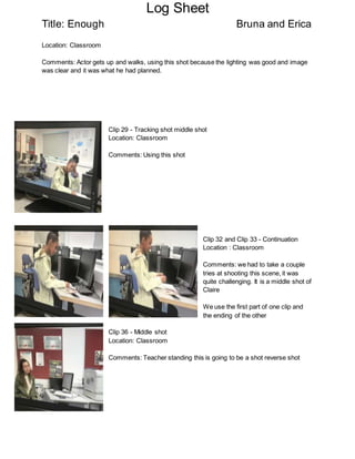 Log Sheet
Title: Enough Bruna and Erica
Location: Classroom
Comments: Actor gets up and walks, using this shot because the lighting was good and image
was clear and it was what he had planned.
Clip 29 - Tracking shot middle shot
Location: Classroom
Comments: Using this shot
Clip 32 and Clip 33 - Continuation
Location : Classroom
Comments: we had to take a couple
tries at shooting this scene, it was
quite challenging. It is a middle shot of
Claire
We use the first part of one clip and
the ending of the other
Clip 36 - Middle shot
Location: Classroom
Comments: Teacher standing this is going to be a shot reverse shot
 