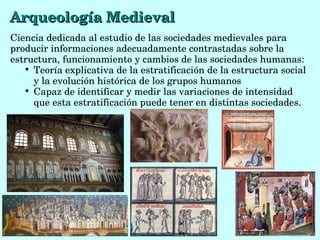 Ciencia dedicada al estudio de las sociedades medievales para 
producir informaciones adecuadamente contrastadas sobre la 
estructura, funcionamiento y cambios de las sociedades humanas:

Teoría explicativa de la estratificación de la estructura social 
y la evolución histórica de los grupos humanos

Capaz de identificar y medir las variaciones de intensidad 
que esta estratificación puede tener en distintas sociedades.
Arqueología MedievalArqueología Medieval
 