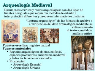  “Lectura arqueológica” de las fuentes de archivo + 
+ verificación del dato arqueológico mediante su 
enfrentamiento
 al texto sometido a 
análisis crítico 
Arqueología MedievalArqueología Medieval
Documentos escritos y restos arqueológicos son dos tipos de 
fuentes desiguales que requieren métodos de estudio e 
interpretación diferentes y producen informaciones distintas. 
Fuentes escritas:  registro textual
Fuentes materiales

Registro arqueológico: objetos, edificios, 
espacios productivos, urbanismo medieval 
y todos los fenómenos asociados

Prospección
•
Arqueología Espacial
•
Arqueología Urbana 
 