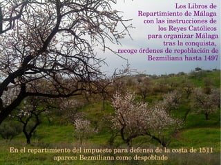 Los Libros de 
Repartimiento de Málaga 
con las instrucciones de 
los Reyes Católicos 
para organizar Málaga
 tras la conquista, 
recoge órdenes de repoblación de 
Bezmiliana hasta 1497
En el repartimiento del impuesto para defensa de la costa de 1511 
aparece Bezmiliana como despoblado 
 