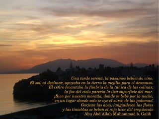 Una tarde serena, la pasamos bebiendo vino.
El sol, al declinar, apoyaba en la tierra la mejilla para el descanso.
El céfiro levantaba la fimbria de la túnica de las colinas;
 la faz del cielo parecía la lisa superficie del mar.
¡Bien por nuestra morada, donde se bebe por la noche,
 en un lugar donde solo se oye el zureo de las palomas!
Gorjean las aves, languidecen las flores
 y las tinieblas se beben el rojo licor del crepúsculo
Abu Abd Allah Muhammad b. Galib  
 