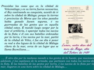Proveidas  las  cosas  que  en  la  cibdad  de 
Velezmálaga y en su tierra fueron necesarias, 
el Rey continando su conquista, acordó de ir 
sobre la cibdad de Málaga: porque la tierras 
é provincias de Moros que los años pasados 
había  ganado  fuesen  seguras,  é  no 
guerreadas  de  las  gentes  que  en  aquella 
cibdad  estan.  É  mandó  luego  cargar  por  la 
mar el artillería, é aparejar todos los navíos 
de  la  flota;  é  él  con  sus  batallas  ordenadas 
por la tierra, é los navíos por la mar, partió 
de la cibdad de Vélez, é fue ese día á poner 
su real a dos leguas de la cibdad de Málaga 
ribera  de  la  mar,  cerca  de  un  lugar  que  se 
llama Bezmiliana.....
…. É otro día por la mañana mandó a las gentes de la hueste, que moviesen 
adelante, é los capitanes de la armada, que partiesen con todos los navíos de 
la flota. É las batallas de las gentes por tierra, é los navíos de la flota por la 
mar, llegaron en una hora sobre la cibdad de Málaga....
Lunes, siete días del
mes de Mayo, año
del Señor de 1487
 