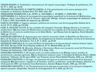 CRIADO BOADO, F. Visibilidad e interpretación del registro arqueológico. Trabajos de prehistoria, Vol. 
50, Nº 1, 1993, pp. 39­56
DELGADO BUJALANCE, B; GARCÍA GARCIA, A; Una aproximación a los nuevos paisajes de la 
metápolis en Andalucía; Scripta Nova Vol. XIII, núm. 297
FERNÁNDEZ RODRÍGUEZ, L.E.; SOTO, A.; NAVARRO, I;  SUÁREZ, J.; SÁNCHEZ  J.M.; 
SANTAMARÍA J.A. Informe de la prospección arqueológica superficial en la Autovía del Mediterráneo 
(Málaga­ Adra), tramo Rincón de la Victoria­ Algarrobo. Málaga. Anuario arqueológico de Andalucía 1998, 
3, Tomo 2, 2001 (Actividades de urgencia) pp. 642­650
GARCIA ALVAREZ, J. Lugares, paisajes y políticas de memoria: una lectura geográfica Boletín de la 
A.G.E. Nº 51. 2009, pp.175­202 
GARÍ, B, SALICRÚ LLUCH, R. Las ciudades del triangulo: Granada, Malaga Almeria y el comercio 
mediterráneo. En Las costas del Mediterráneo occidental: las ciudades de la Península Ibérica y del reino 
de Mallorca y el comercio mediterráneo en la Edad Media / por Blanca Garí de Aguilera, David Abulafia, 
1996, pp. 171­211
GONZÁLEZ AREVALO, R. Apuntes para una relación comercial velada: la República de Florencia y el 
Reino de Granada en la Baja Edad Media. Investigaciones de historia económica: revista de la Asociación 
Española de Historia Económica, Vol. 8, Nº. 2, 2012 , pp.83­93 
GONZÁLEZ AREVALO, R. La costa del Reino de Granada en la documentación náutica italiana (siglos 
XIV­XVI). Revista UCM  En la España medieval, Nº 31, Madrid 2008, pp.7­36 
GONZÁLEZ MÉNDEZ, M. Memoria, Historia y Patrimonio: Hacia una concepción social del Patrimonio. 
Trabajos de Prehistoria. CSIC 2000 Vol 57 Nº 2, Págs. 9­20. 
GOZALBES CRAVIOTO, C. El mundo rural y el medio ambiente en la Málaga nazarí: modelos de 
asentamiento y paisajes agrícolas. En La Andalucía medieval: actas "I Jornadas de Historia Rural y Medio 
Ambiente" (Almonte, 23­25 mayo 2000) / por Francisco Javier Pérez­Embid Wamba, 2002, p.p. 409­422
GOZALBES CRAVIOTO, C. El riego y la toponimia del agua en la estructura territorial de la Axarquía 
malagueña En Agricultura y regadío en Al­Andalus, síntesis y problemas : actas del coloquio, Almería, 9 y 
10 de junio de 1995 / por Lorenzo Cara Barrionuevo, Antonio Malpica Cuello, 1995, pp. 191­202
GOZALBES CRAVIOTO, C. La Transformación de la alquería en municipio en la axarquía malagueña: 
algunos ejemplos. Hespérides: Anuario de investigaciones, Nº 8, 2000, pp. 95­114 
 