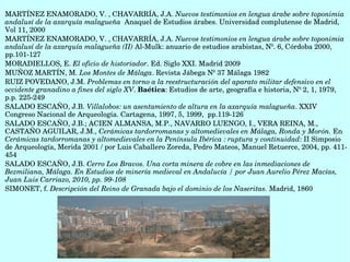 MARTÍNEZ ENAMORADO, V. , CHAVARRÍA, J.A. Nuevos testimonios en lengua árabe sobre toponimia 
andalusí de la axarquía malagueña  Anaquel de Estudios árabes. Universidad complutense de Madrid, 
Vol 11, 2000
MARTÍNEZ ENAMORADO, V. , CHAVARRÍA, J.A. Nuevos testimonios en lengua árabe sobre toponimia 
andalusí de la axarquía malagueña (II) Al­Mulk: anuario de estudios arabistas, Nº. 6, Córdoba 2000, 
pp.101­127 
MORADIELLOS, E. El oficio de historiador. Ed. Siglo XXI. Madrid 2009 
MUÑOZ MARTÍN, M. Los Montes de Málaga. Revista Jábega Nº 37 Málaga 1982
RUIZ POVEDANO, J.M. Problemas en torno a la reestructuración del aparato militar defensivo en el 
occidente granadino a fines del siglo XV. Baética: Estudios de arte, geografía e historia, Nº 2, 1, 1979, 
p.p. 225­249
SALADO ESCAÑO, J.B. Villalobos: un asentamiento de altura en la axarquía malagueña. XXIV 
Congreso Nacional de Arqueología. Cartagena, 1997, 5, 1999,  pp.119­126
SALADO ESCAÑO, J.B.; ACIEN ALMANSA, M.P., NAVARRO LUENGO, I., VERA REINA, M., 
CASTAÑO AGUILAR, J.M., Cerámicas tardorromanas y altomedievales en Málaga, Ronda y Morón. En 
Cerámicas tardorromanas y altomedievales en la Península Ibérica : ruptura y continuidad: II Simposio 
de Arqueología, Merida 2001 / por Luis Caballero Zoreda, Pedro Mateos, Manuel Retuerce, 2004, pp. 411­
454
SALADO ESCAÑO, J.B. Cerro Los Bravos. Una corta minera de cobre en las inmediaciones de 
Bezmiliana, Málaga. En Estudios de minería medieval en Andalucía / por Juan Aurelio Pérez Macías, 
Juan Luis Carriazo, 2010, pp. 99­108
SIMONET, f. Descripción del Reino de Granada bajo el dominio de los Naseritas. Madrid, 1860
 