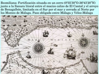 Bezmiliana: Fortificación situada en un cerro (0º35'30”O­36º43'20”N)  
junto a la llanura litoral entre el macizo calizo de El Cantal y el arroyo 
de Benagalbón, limitada en el Sur por el mar y cerrada al Norte por 
los Montes de Málaga. Paso obligado entre Málaga y Vélez­Málaga
Willem Barents, Jodocus Hondius. Publicado en Ámsterdam, 1595. Biblioteca Nacional de España
 