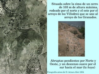 Situada sobre la cima de un cerro 
de 103 m de altura máxima, 
rodeado por el norte y el este por el 
arroyo de los Villodres que se une al 
arroyo de los Granados. 
Fotografía aérea de D. Arturo Alot 1954
Abruptas pendientes por Norte y 
Oeste, y un descenso suave por el 
sur hacia el mar (la hoya) 
 