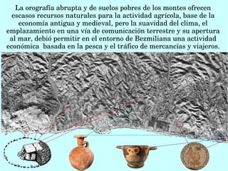 La orografía abrupta y de suelos pobres de los montes ofrecen 
escasos recursos naturales para la actividad agrícola, base de la 
economía antigua y medieval, pero la suavidad del clima, el 
emplazamiento en una vía de comunicación terrestre y su apertura 
al mar, debió permitir en el entorno de Bezmiliana una actividad 
económica  basada en la pesca y el tráfico de mercancías y viajeros.
 