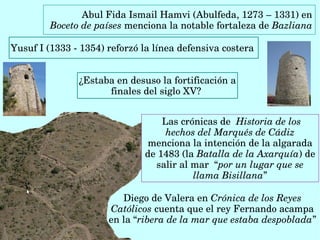 Abul Fida Ismail Hamvi (Abulfeda, 1273 – 1331) en 
Boceto de países menciona la notable fortaleza de Bazliana 
Diego de Valera en Crónica de los Reyes 
Católicos cuenta que el rey Fernando acampa 
en la “ribera de la mar que estaba despoblada”
 Las crónicas de  Historia de los 
hechos del Marqués de Cádiz 
menciona la intención de la algarada 
de 1483 (la Batalla de la Axarquía) de 
salir al mar  “por un lugar que se 
llama Bisillana”
Yusuf I (1333 ­ 1354) reforzó la línea defensiva costera  
¿Estaba en desuso la fortificación a 
finales del siglo XV? 
 