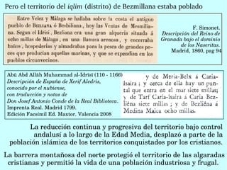 Pero el territorio del iqlim (distrito) de Bezmillana estaba poblado
F. Simonet. 
Descripción del Reino de 
Granada bajo el dominio 
de los Naseritas. 
Madrid, 1860, pag 94
Abū Abd Allāh Muhammad al­Idrīsī (110 ­ 1166) 
Descripción de España de Xerif Aledris, 
conocido por el nubiense,
con traducción y notas de 
Don Josef Antonio Conde de la Real Biblioteca. 
Imprenta Real. Madrid 1799. 
Edición Facsímil Ed. Maxtor. Valencia 2008
La reducción continua y progresiva del territorio bajo control 
andalusí a lo largo de la Edad Media, desplazó a parte de la 
población islámica de los territorios conquistados por los cristianos.
La barrera montañosa del norte protegió el territorio de las algaradas 
cristianas y permitió la vida de una población industriosa y frugal. 
 
