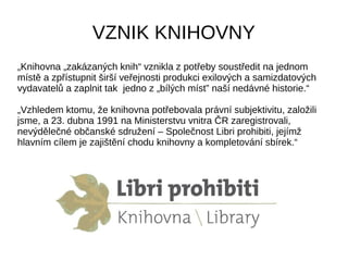 VZNIK KNIHOVNY
„Knihovna „zakázaných knih“ vznikla z potřeby soustředit na jednom
místě a zpřístupnit širší veřejnosti produkci exilových a samizdatových
vydavatelů a zaplnit tak jedno z „bílých míst” naší nedávné historie.“
„Vzhledem ktomu, že knihovna potřebovala právní subjektivitu, založili
jsme, a 23. dubna 1991 na Ministerstvu vnitra ČR zaregistrovali,
nevýdělečné občanské sdružení – Společnost Libri prohibiti, jejímž
hlavním cílem je zajištění chodu knihovny a kompletování sbírek.“
 