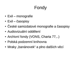Fondy
● Exil – monografie
● Exil – časopisy
● České samizdatové monografie a časopisy
● Audiovizuální oddělení
● Archivní fondy (VONS, Charta 77,..)
● Polská podzemní knihovna
● Mraky „banánovek“ a plno dalších věcí
 