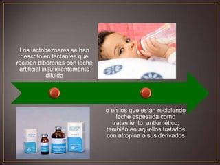 Los lactobezoares se han
descrito en lactantes que
reciben biberones con leche
artificial insuficientemente
diluida

o en los que están recibiendo
leche espesada como
tratamiento antiemético;
también en aquellos tratados
con atropina o sus derivados

 