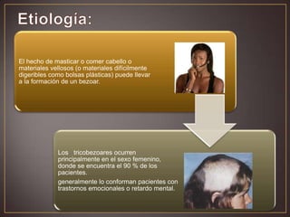 El hecho de masticar o comer cabello o
materiales vellosos (o materiales difícilmente
digeribles como bolsas plásticas) puede llevar
a la formación de un bezoar.

Los tricobezoares ocurren
principalmente en el sexo femenino,
donde se encuentra el 90 % de los
pacientes.
generalmente lo conforman pacientes con
trastornos emocionales o retardo mental.

 
