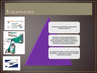 Extracción endoscópica de pequeños
bezoares gástricos

Enzimas como la papaína(disuelve
proteínas) ó acetilcisteína (disuelve el
moco) asociadas a cisapride, moperidona,
metoclopramida en los pacientes con
retraso en la evacuación gástrica.

los bezoares pueden mostrar obstrucciones
intestinales , intermedias o bajas y necesitar
tratamiento quirúrgico.

 