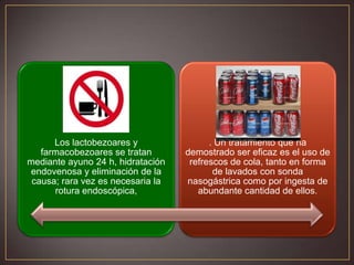 Los lactobezoares y
farmacobezoares se tratan
mediante ayuno 24 h, hidratación
endovenosa y eliminación de la
causa; rara vez es necesaria la
rotura endoscópica,

. Un tratamiento que ha
demostrado ser eficaz es el uso de
refrescos de cola, tanto en forma
de lavados con sonda
nasogástrica como por ingesta de
abundante cantidad de ellos.

 