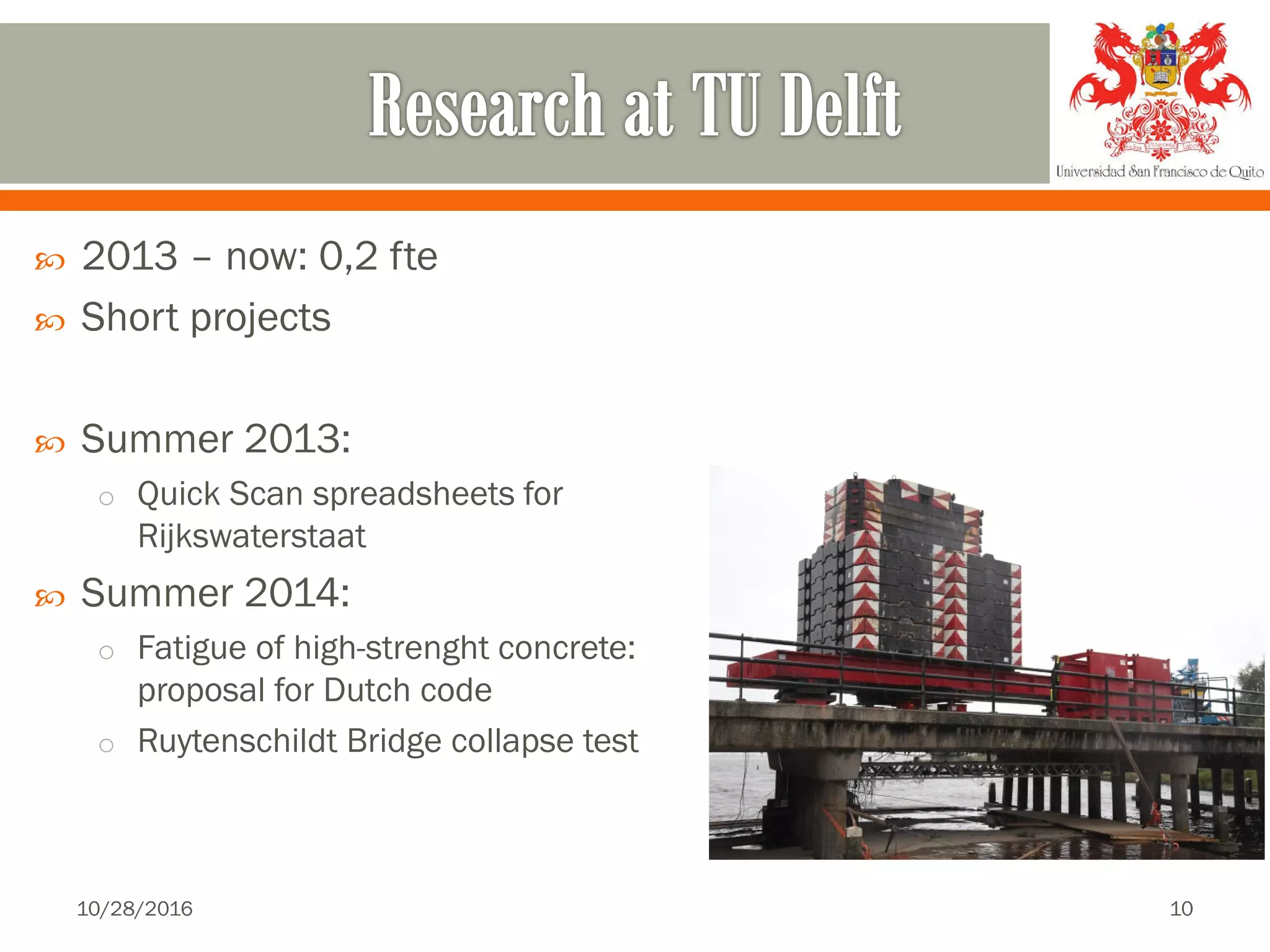  2013 – now: 0,2 fte
 Short projects
 Summer 2013:
o Quick Scan spreadsheets for
Rijkswaterstaat
 Summer 2014:
o Fatigue of high-strenght concrete:
proposal for Dutch code
o Ruytenschildt Bridge collapse test
10/28/2016 10
 