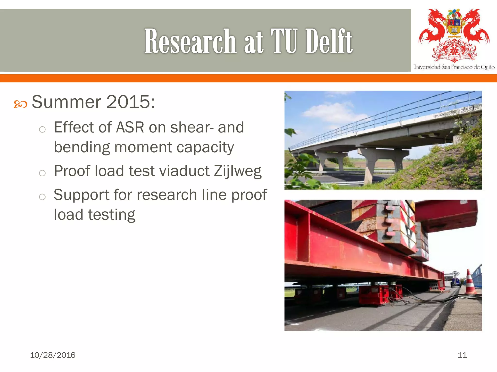 Summer 2015:
o Effect of ASR on shear- and
bending moment capacity
o Proof load test viaduct Zijlweg
o Support for research line proof
load testing
10/28/2016 11
 