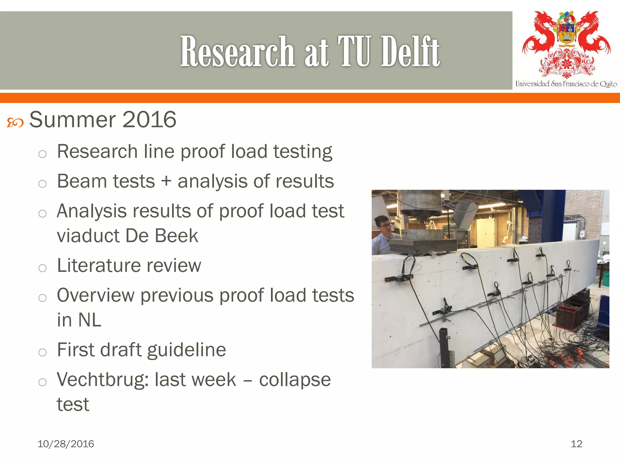  Summer 2016
o Research line proof load testing
o Beam tests + analysis of results
o Analysis results of proof load test
viaduct De Beek
o Literature review
o Overview previous proof load tests
in NL
o First draft guideline
o Vechtbrug: last week – collapse
test
10/28/2016 12
 
