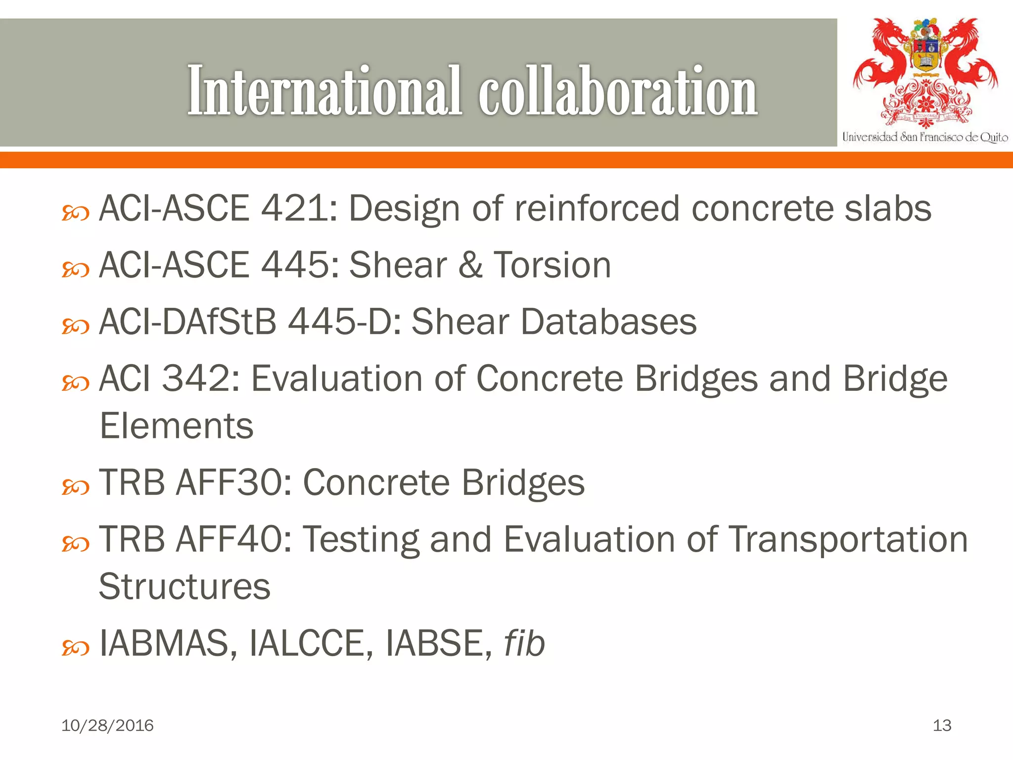 ACI-ASCE 421: Design of reinforced concrete slabs
 ACI-ASCE 445: Shear & Torsion
 ACI-DAfStB 445-D: Shear Databases
 ACI 342: Evaluation of Concrete Bridges and Bridge
Elements
 TRB AFF30: Concrete Bridges
 TRB AFF40: Testing and Evaluation of Transportation
Structures
 IABMAS, IALCCE, IABSE, fib
10/28/2016 13
 