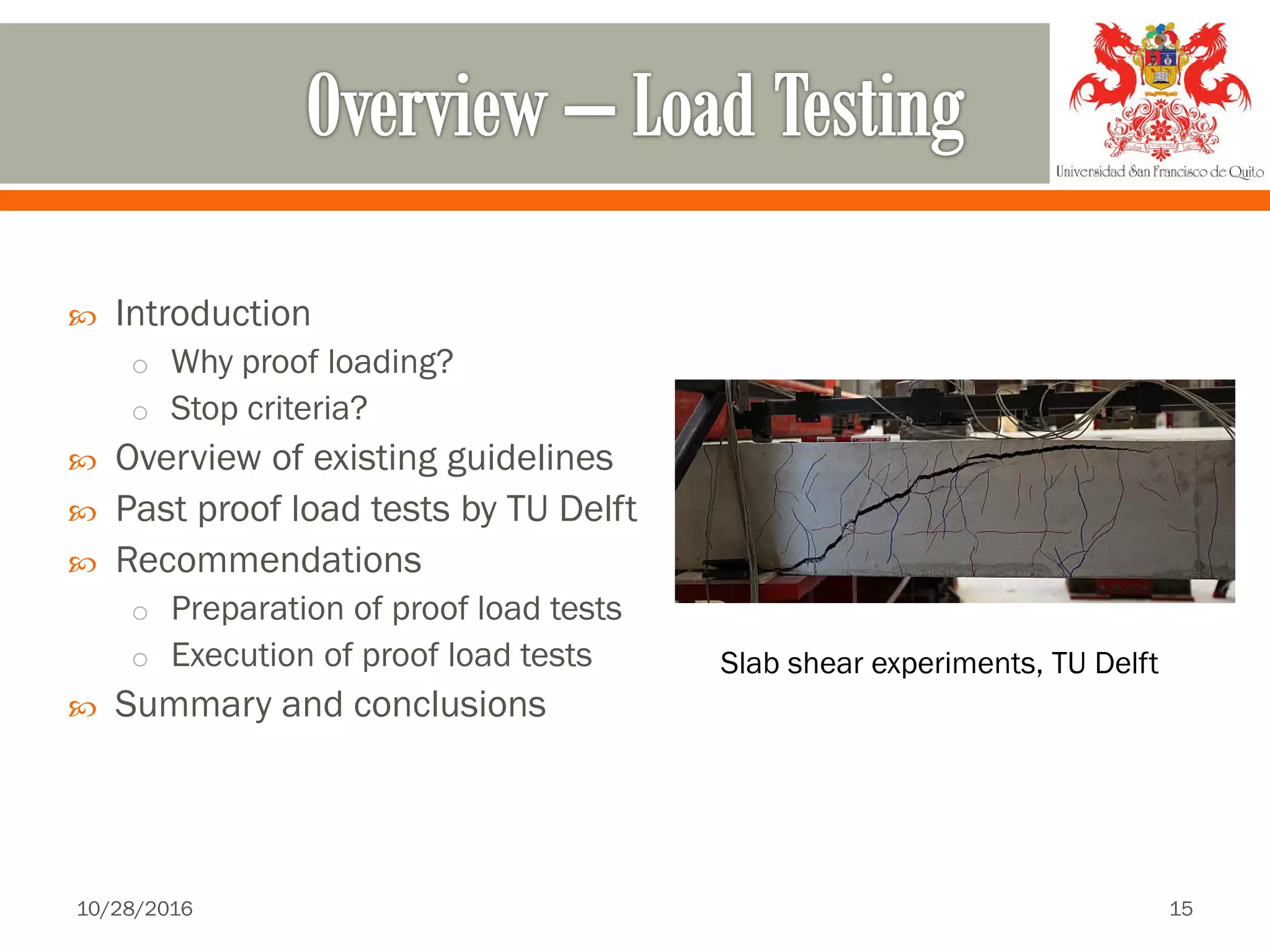  Introduction
o Why proof loading?
o Stop criteria?
 Overview of existing guidelines
 Past proof load tests by TU Delft
 Recommendations
o Preparation of proof load tests
o Execution of proof load tests
 Summary and conclusions
Slab shear experiments, TU Delft
10/28/2016 15
 
