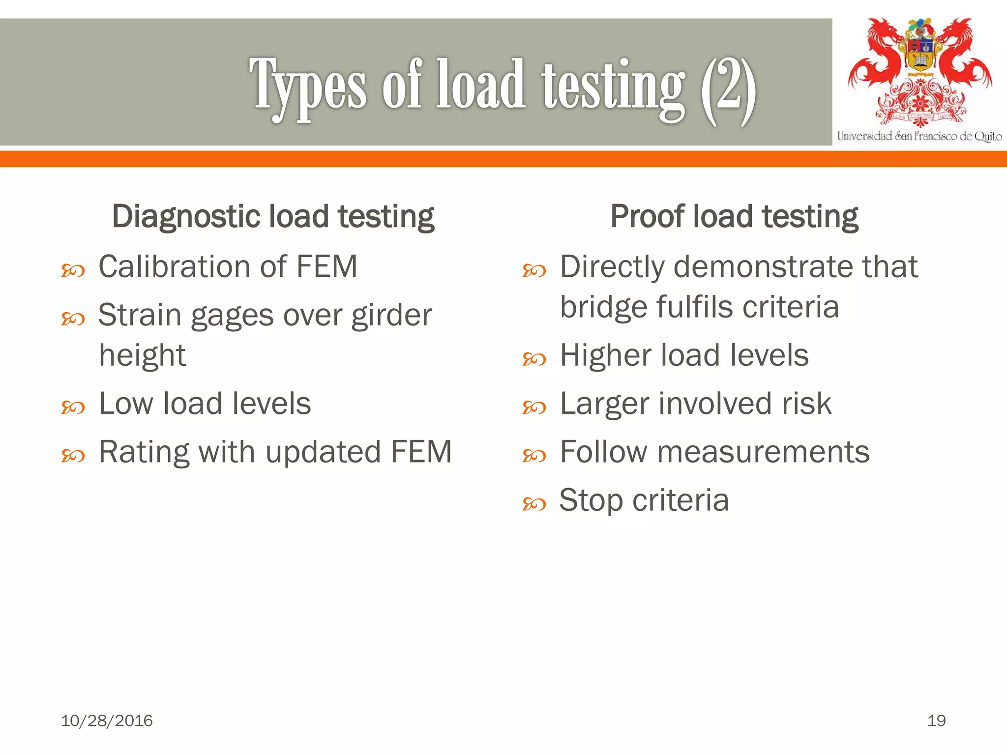 Diagnostic load testing
 Calibration of FEM
 Strain gages over girder
height
 Low load levels
 Rating with updated FEM
Proof load testing
 Directly demonstrate that
bridge fulfils criteria
 Higher load levels
 Larger involved risk
 Follow measurements
 Stop criteria
10/28/2016 19
 