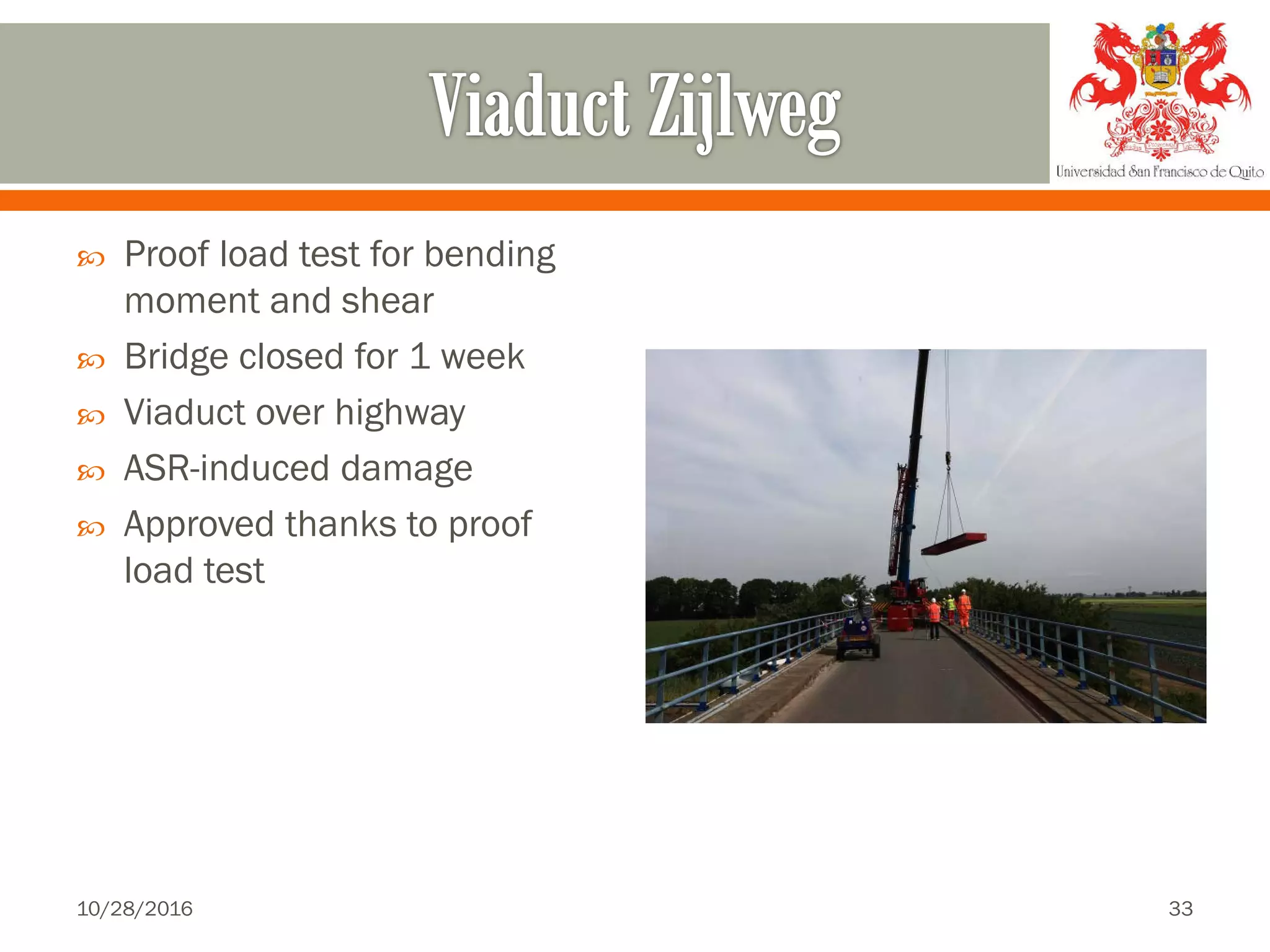  Proof load test for bending
moment and shear
 Bridge closed for 1 week
 Viaduct over highway
 ASR-induced damage
 Approved thanks to proof
load test
10/28/2016 33
 