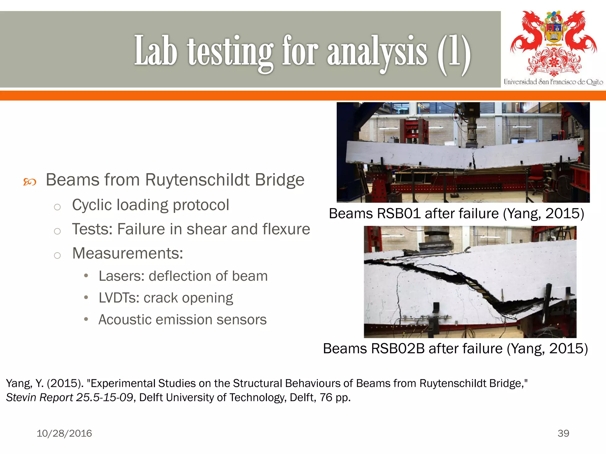  Beams from Ruytenschildt Bridge
o Cyclic loading protocol
o Tests: Failure in shear and flexure
o Measurements:
• Lasers: deflection of beam
• LVDTs: crack opening
• Acoustic emission sensors
Beams RSB01 after failure (Yang, 2015)
Yang, Y. (2015). "Experimental Studies on the Structural Behaviours of Beams from Ruytenschildt Bridge,"
Stevin Report 25.5-15-09, Delft University of Technology, Delft, 76 pp.
Beams RSB02B after failure (Yang, 2015)
10/28/2016 39
 