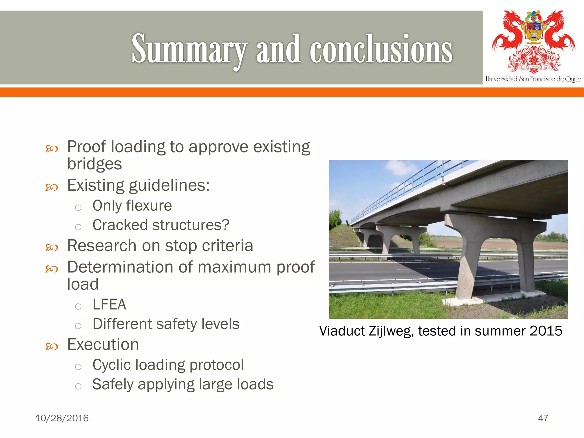  Proof loading to approve existing
bridges
 Existing guidelines:
o Only flexure
o Cracked structures?
 Research on stop criteria
 Determination of maximum proof
load
o LFEA
o Different safety levels
 Execution
o Cyclic loading protocol
o Safely applying large loads
Viaduct Zijlweg, tested in summer 2015
10/28/2016 47
 