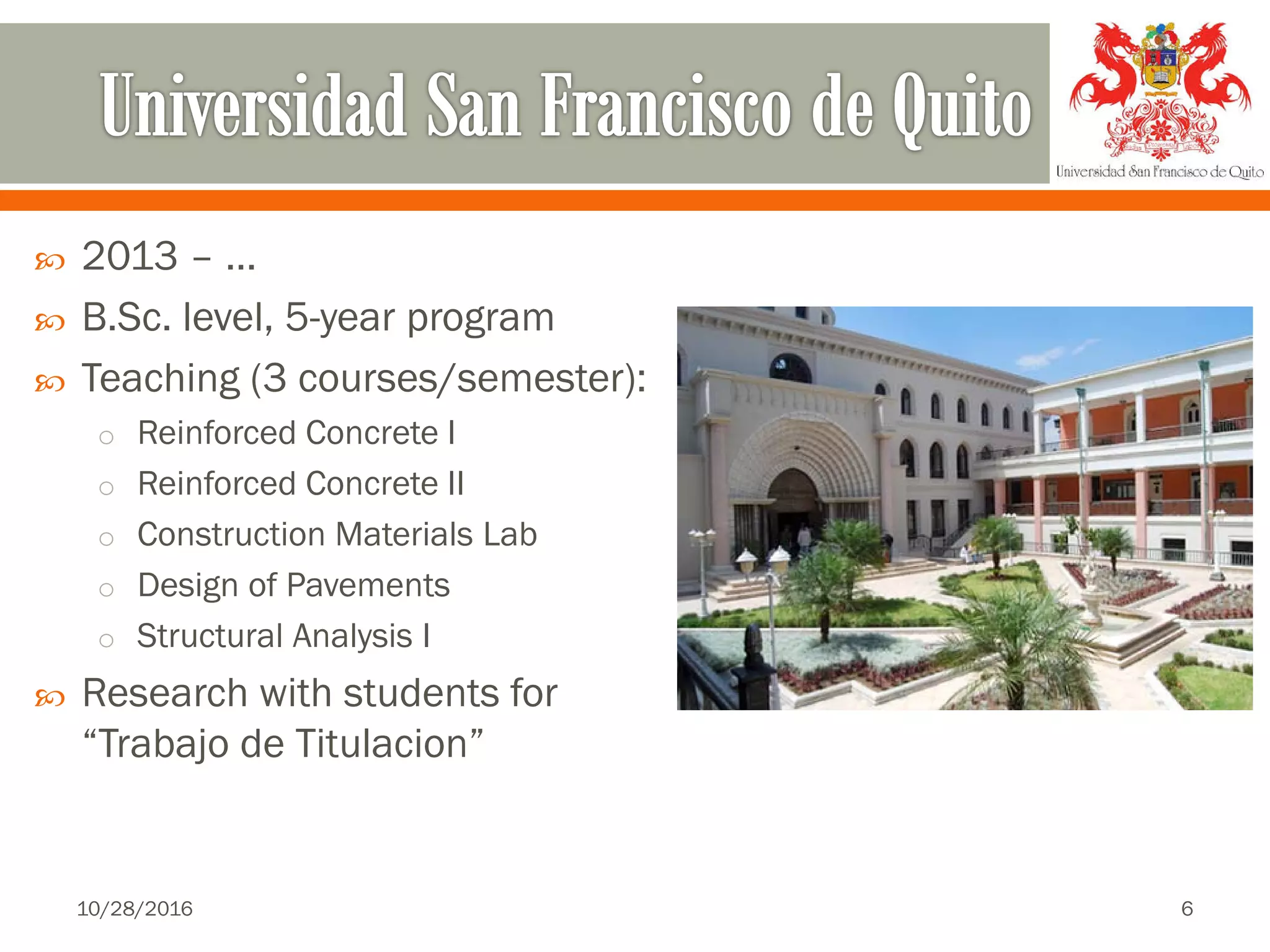  2013 – …
 B.Sc. level, 5-year program
 Teaching (3 courses/semester):
o Reinforced Concrete I
o Reinforced Concrete II
o Construction Materials Lab
o Design of Pavements
o Structural Analysis I
 Research with students for
“Trabajo de Titulacion”
10/28/2016 6
 