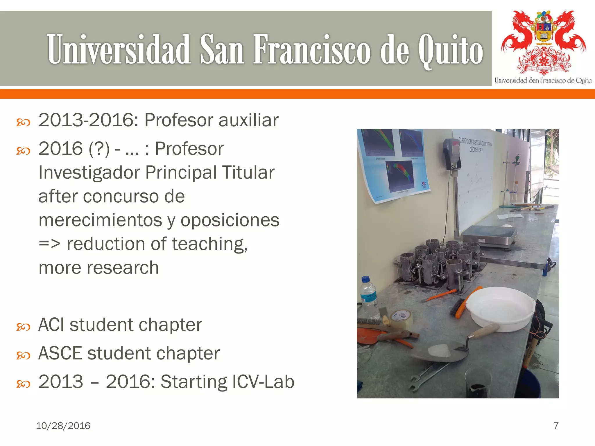  2013-2016: Profesor auxiliar
 2016 (?) - … : Profesor
Investigador Principal Titular
after concurso de
merecimientos y oposiciones
=> reduction of teaching,
more research
 ACI student chapter
 ASCE student chapter
 2013 – 2016: Starting ICV-Lab
10/28/2016 7
 
