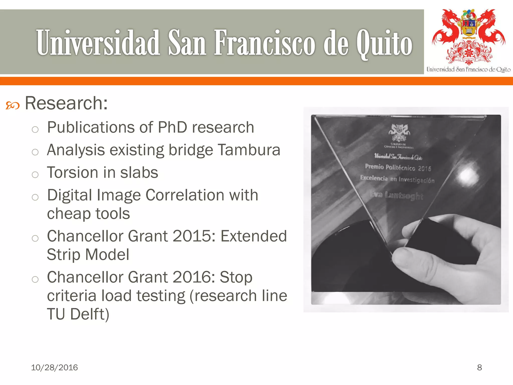  Research:
o Publications of PhD research
o Analysis existing bridge Tambura
o Torsion in slabs
o Digital Image Correlation with
cheap tools
o Chancellor Grant 2015: Extended
Strip Model
o Chancellor Grant 2016: Stop
criteria load testing (research line
TU Delft)
10/28/2016 8
 