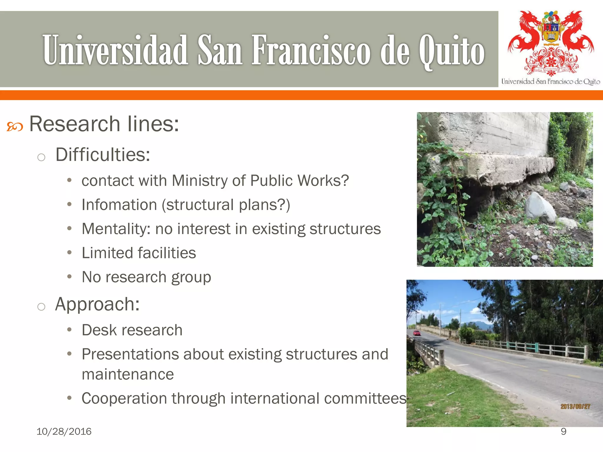  Research lines:
o Difficulties:
• contact with Ministry of Public Works?
• Infomation (structural plans?)
• Mentality: no interest in existing structures
• Limited facilities
• No research group
o Approach:
• Desk research
• Presentations about existing structures and
maintenance
• Cooperation through international committees
10/28/2016 9
 